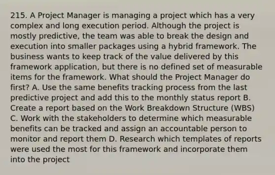 215. A Project Manager is managing a project which has a very complex and long execution period. Although the project is mostly predictive, the team was able to break the design and execution into smaller packages using a hybrid framework. The business wants to keep track of the value delivered by this framework application, but there is no defined set of measurable items for the framework. What should the Project Manager do first? A. Use the same benefits tracking process from the last predictive project and add this to the monthly status report B. Create a report based on the Work Breakdown Structure (WBS) C. Work with the stakeholders to determine which measurable benefits can be tracked and assign an accountable person to monitor and report them D. Research which templates of reports were used the most for this framework and incorporate them into the project