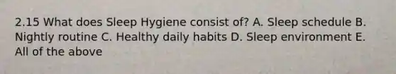 2.15 What does Sleep Hygiene consist of? A. Sleep schedule B. Nightly routine C. Healthy daily habits D. Sleep environment E. All of the above