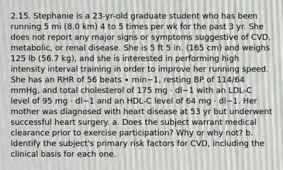 2.15. Stephanie is a 23-yr-old graduate student who has been running 5 mi (8.0 km) 4 to 5 times per wk for the past 3 yr. She does not report any major signs or symptoms suggestive of CVD, metabolic, or renal disease. She is 5 ft 5 in. (165 cm) and weighs 125 lb (56.7 kg), and she is interested in performing high intensity interval training in order to improve her running speed. She has an RHR of 56 beats ∙ min−1, resting BP of 114/64 mmHg, and total cholesterol of 175 mg · dl−1 with an LDL-C level of 95 mg · dl−1 and an HDL-C level of 64 mg · dl−1. Her mother was diagnosed with heart disease at 53 yr but underwent successful heart surgery. a. Does the subject warrant medical clearance prior to exercise participation? Why or why not? b. Identify the subject's primary risk factors for CVD, including the clinical basis for each one.