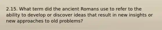 2.15. What term did the ancient Romans use to refer to the ability to develop or discover ideas that result in new insights or new approaches to old problems?