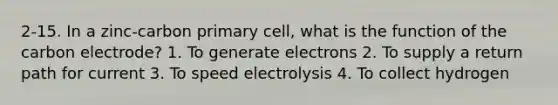 2-15. In a zinc-carbon primary cell, what is the function of the carbon electrode? 1. To generate electrons 2. To supply a return path for current 3. To speed electrolysis 4. To collect hydrogen