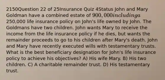 2150Question 22 of 25Insurance Quiz 4Status John and Mary Goldman have a combined estate of 900,000 including a250,000 life insurance policy on John's life owned by John. The Goldmans have two children. John wants Mary to receive the income from the life insurance policy if he dies, but wants the remainder proceeds to go to his children after Mary's death. John and Mary have recently executed wills with testamentary trusts. What is the best beneficiary designation for John's life insurance policy to achieve his objectives? A) His wife Mary. B) His two children. C) A charitable remainder trust. D) His testamentary trust.