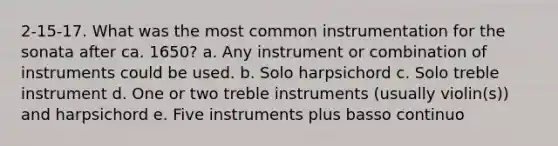 2-15-17. What was the most common instrumentation for the sonata after ca. 1650? a. Any instrument or combination of instruments could be used. b. Solo harpsichord c. Solo treble instrument d. One or two treble instruments (usually violin(s)) and harpsichord e. Five instruments plus basso continuo