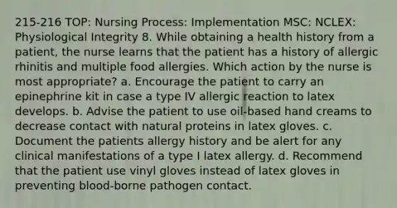 215-216 TOP: Nursing Process: Implementation MSC: NCLEX: Physiological Integrity 8. While obtaining a health history from a patient, the nurse learns that the patient has a history of allergic rhinitis and multiple food allergies. Which action by the nurse is most appropriate? a. Encourage the patient to carry an epinephrine kit in case a type IV allergic reaction to latex develops. b. Advise the patient to use oil-based hand creams to decrease contact with natural proteins in latex gloves. c. Document the patients allergy history and be alert for any clinical manifestations of a type I latex allergy. d. Recommend that the patient use vinyl gloves instead of latex gloves in preventing blood-borne pathogen contact.