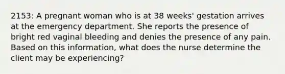 2153: A pregnant woman who is at 38 weeks' gestation arrives at the emergency department. She reports the presence of bright red vaginal bleeding and denies the presence of any pain. Based on this information, what does the nurse determine the client may be experiencing?