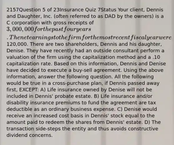 2157Question 5 of 23Insurance Quiz 7Status Your client, Dennis and Daughter, Inc. (often referred to as DAD by the owners) is a C corporation with gross receipts of 3,000,000 for the past four years. The net earnings to the firm for the most recent fiscal year were120,000. There are two shareholders, Dennis and his daughter, Denise. They have recently had an outside consultant perform a valuation of the firm using the capitalization method and a .10 capitalization rate. Based on this information, Dennis and Denise have decided to execute a buy-sell agreement. Using the above information, answer the following question. All the following would be true in a cross-purchase plan, if Dennis passed away first, EXCEPT: A) Life insurance owned by Denise will not be included in Dennis' probate estate. B) Life insurance and/or disability insurance premiums to fund the agreement are tax deductible as an ordinary business expense. C) Denise would receive an increased cost basis in Dennis' stock equal to the amount paid to redeem the shares from Dennis' estate. D) The transaction side-steps the entity and thus avoids constructive dividend concerns.