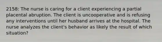 2158: The nurse is caring for a client experiencing a partial placental abruption. The client is uncooperative and is refusing any interventions until her husband arrives at the hospital. The nurse analyzes the client's behavior as likely the result of which situation?