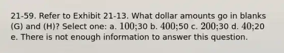 21-59. Refer to Exhibit 21-13. What dollar amounts go in blanks (G) and (H)? Select one: a. 100;30 b. 400;50 c. 200;30 d. 40;20 e. There is not enough information to answer this question.