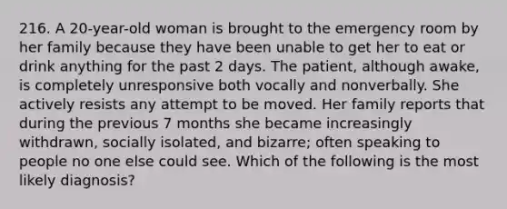 216. A 20-year-old woman is brought to the emergency room by her family because they have been unable to get her to eat or drink anything for the past 2 days. The patient, although awake, is completely unresponsive both vocally and nonverbally. She actively resists any attempt to be moved. Her family reports that during the previous 7 months she became increasingly withdrawn, socially isolated, and bizarre; often speaking to people no one else could see. Which of the following is the most likely diagnosis?