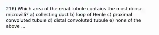 216) Which area of the renal tubule contains the most dense microvilli? a) collecting duct b) loop of Henle c) proximal convoluted tubule d) distal convoluted tubule e) none of the above ...