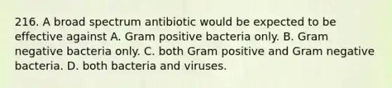 216. A broad spectrum antibiotic would be expected to be effective against A. Gram positive bacteria only. B. Gram negative bacteria only. C. both Gram positive and Gram negative bacteria. D. both bacteria and viruses.