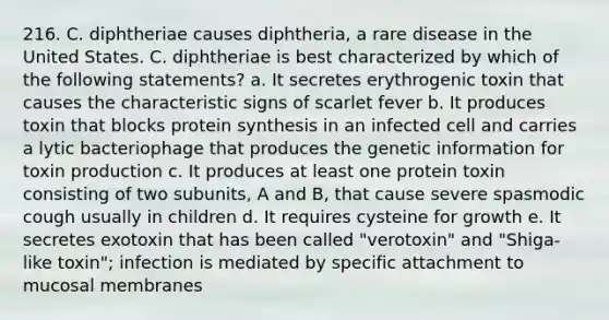 216. C. diphtheriae causes diphtheria, a rare disease in the United States. C. diphtheriae is best characterized by which of the following statements? a. It secretes erythrogenic toxin that causes the characteristic signs of scarlet fever b. It produces toxin that blocks protein synthesis in an infected cell and carries a lytic bacteriophage that produces the genetic information for toxin production c. It produces at least one protein toxin consisting of two subunits, A and B, that cause severe spasmodic cough usually in children d. It requires cysteine for growth e. It secretes exotoxin that has been called "verotoxin" and "Shiga-like toxin"; infection is mediated by specific attachment to mucosal membranes