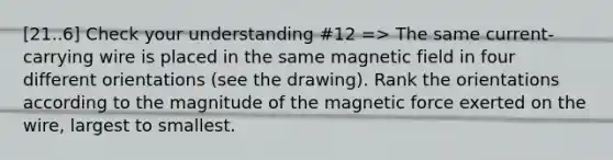 [21..6] Check your understanding #12 => The same current-carrying wire is placed in the same magnetic field in four different orientations (see the drawing). Rank the orientations according to the magnitude of the magnetic force exerted on the wire, largest to smallest.