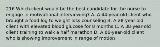 216 Which client would be the best candidate for the nurse to engage in motivational interviewing? A. A 44-year-old client who brought a food log to weight loss counseling B. A 28-year-old client with elevated blood glucose for 8 months C. A 38-year-old client training to walk a half marathon D. A 66-year-old client who is showing improvement in range of motion