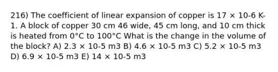 216) The coefficient of linear expansion of copper is 17 × 10-6 K-1. A block of copper 30 cm 46 wide, 45 cm long, and 10 cm thick is heated from 0°C to 100°C What is the change in the volume of the block? A) 2.3 × 10-5 m3 B) 4.6 × 10-5 m3 C) 5.2 × 10-5 m3 D) 6.9 × 10-5 m3 E) 14 × 10-5 m3