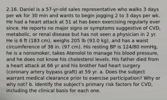 2.16. Daniel is a 57-yr-old sales representative who walks 3 days per wk for 30 min and wants to begin jogging 2 to 3 days per wk. He had a heart attack at 51 at has been exercising regularly ever since. He reports no major signs or symptoms suggestive of CVD, metabolic, or renal disease but has not seen a physician in 2 yr. He is 6 ft (183 cm), weighs 205 lb (93.0 kg), and has a waist circumference of 38 in. (97 cm). His resting BP is 124/80 mmHg, he is a nonsmoker, takes Atenolol to manage his blood pressure, and he does not know his cholesterol levels. His father died from a heart attack at 66 yr and his brother had heart surgery (coronary artery bypass graft) at 59 yr. a. Does the subject warrant medical clearance prior to exercise participation? Why or why not? b. Identify the subject's primary risk factors for CVD, including the clinical basis for each one.