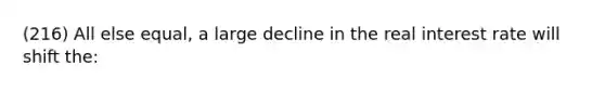 (216) All else equal, a large decline in the real interest rate will shift the: