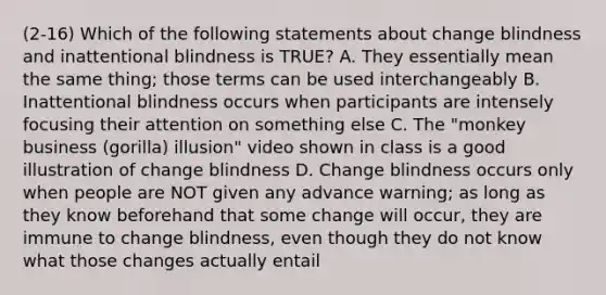 (2-16) Which of the following statements about change blindness and inattentional blindness is TRUE? A. They essentially mean the same thing; those terms can be used interchangeably B. Inattentional blindness occurs when participants are intensely focusing their attention on something else C. The "monkey business (gorilla) illusion" video shown in class is a good illustration of change blindness D. Change blindness occurs only when people are NOT given any advance warning; as long as they know beforehand that some change will occur, they are immune to change blindness, even though they do not know what those changes actually entail