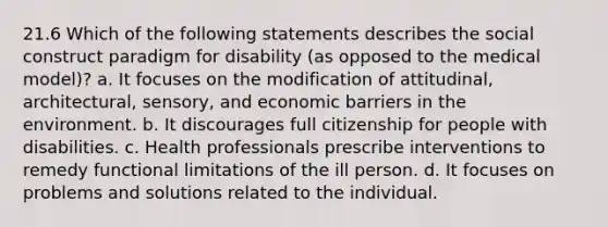 21.6 Which of the following statements describes the social construct paradigm for disability (as opposed to the medical model)? a. It focuses on the modification of attitudinal, architectural, sensory, and economic barriers in the environment. b. It discourages full citizenship for people with disabilities. c. Health professionals prescribe interventions to remedy functional limitations of the ill person. d. It focuses on problems and solutions related to the individual.