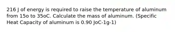 216 J of energy is required to raise the temperature of aluminum from 15o to 35oC. Calculate the mass of aluminum. (Specific Heat Capacity of aluminum is 0.90 JoC-1g-1)