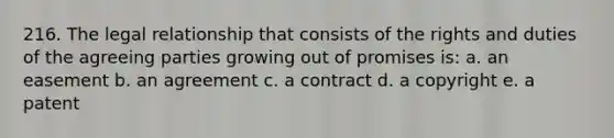 216. The legal relationship that consists of the rights and duties of the agreeing parties growing out of promises is: a. an easement b. an agreement c. a contract d. a copyright e. a patent