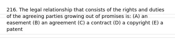 216. The legal relationship that consists of the rights and duties of the agreeing parties growing out of promises is: (A) an easement (B) an agreement (C) a contract (D) a copyright (E) a patent