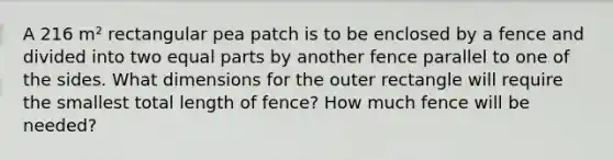 A 216 m² rectangular pea patch is to be enclosed by a fence and divided into two equal parts by another fence parallel to one of the sides. What dimensions for the outer rectangle will require the smallest total length of fence? How much fence will be needed?