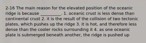 2-16 The main reason for the elevated position of the oceanic ridge is because __________. 1. <a href='https://www.questionai.com/knowledge/kPVS0KdHos-oceanic-crust' class='anchor-knowledge'>oceanic crust</a> is less dense than continental crust 2. it is the result of the collision of two tectonic plates, which pushes up the ridge 3. it is hot, and therefore less dense than the cooler rocks surrounding it 4. as one oceanic plate is submerged beneath another, the ridge is pushed up