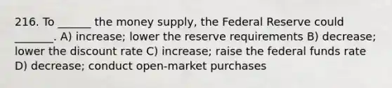 216. To ______ the money supply, the Federal Reserve could _______. A) increase; lower the reserve requirements B) decrease; lower the discount rate C) increase; raise the federal funds rate D) decrease; conduct open-market purchases