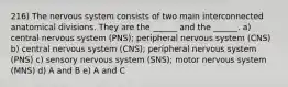 216) The nervous system consists of two main interconnected anatomical divisions. They are the ______ and the ______. a) central nervous system (PNS); peripheral nervous system (CNS) b) central nervous system (CNS); peripheral nervous system (PNS) c) sensory nervous system (SNS); motor nervous system (MNS) d) A and B e) A and C