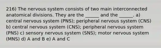 216) The nervous system consists of two main interconnected anatomical divisions. They are the ______ and the ______. a) central nervous system (PNS); peripheral nervous system (CNS) b) central nervous system (CNS); peripheral nervous system (PNS) c) sensory nervous system (SNS); motor nervous system (MNS) d) A and B e) A and C