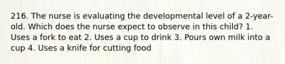 216. The nurse is evaluating the developmental level of a 2-year-old. Which does the nurse expect to observe in this child? 1. Uses a fork to eat 2. Uses a cup to drink 3. Pours own milk into a cup 4. Uses a knife for cutting food