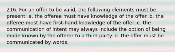 216. For an offer to be valid, the following elements must be present: a. the offeree must have knowledge of the offer. b. the offeree must have first-hand knowledge of the offer. c. the communication of intent may always include the option of being made known by the offeror to a third party. d. the offer must be communicated by words.