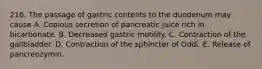 216. The passage of gastric contents to the duodenum may cause A. Copious secretion of pancreatic juice rich in bicarbonate. B. Decreased gastric motility. C. Contraction of the gallbladder. D. Contraction of the sphincter of Oddi. E. Release of pancreozymin.