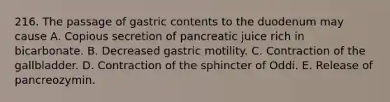 216. The passage of gastric contents to the duodenum may cause A. Copious secretion of pancreatic juice rich in bicarbonate. B. Decreased gastric motility. C. Contraction of the gallbladder. D. Contraction of the sphincter of Oddi. E. Release of pancreozymin.