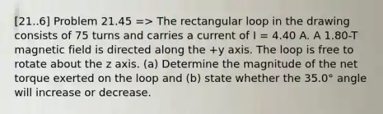 [21..6] Problem 21.45 => The rectangular loop in the drawing consists of 75 turns and carries a current of I = 4.40 A. A 1.80-T magnetic field is directed along the +y axis. The loop is free to rotate about the z axis. (a) Determine the magnitude of the net torque exerted on the loop and (b) state whether the 35.0° angle will increase or decrease.