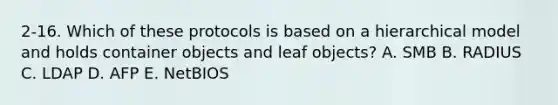 2-16. Which of these protocols is based on a hierarchical model and holds container objects and leaf objects? A. SMB B. RADIUS C. LDAP D. AFP E. NetBIOS