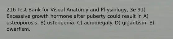 216 Test Bank for Visual Anatomy and Physiology, 3e 91) Excessive growth hormone after puberty could result in A) osteoporosis. B) osteopenia. C) acromegaly. D) gigantism. E) dwarfism.