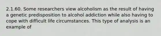 2.1.60. Some researchers view alcoholism as the result of having a genetic predisposition to alcohol addiction while also having to cope with difficult life circumstances. This type of analysis is an example of