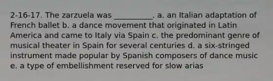 2-16-17. The zarzuela was __________. a. an Italian adaptation of French ballet b. a dance movement that originated in Latin America and came to Italy via Spain c. the predominant genre of musical theater in Spain for several centuries d. a six-stringed instrument made popular by Spanish composers of dance music e. a type of embellishment reserved for slow arias