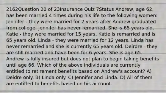 2162Question 20 of 23Insurance Quiz 7Status Andrew, age 62, has been married 4 times during his life to the following women: Jennifer - they were married for 2 years after Andrew graduated from college. Jennifer has never remarried. She is 65 years old. Katie - they were married for 15 years. Katie is remarried and is 65 years old. Linda - they were married for 12 years. Linda has never remarried and she is currently 65 years old. Deirdre - they are still married and have been for 6 years. She is age 65. Andrew is fully insured but does not plan to begin taking benefits until age 66. Which of the above individuals are currently entitled to retirement benefits based on Andrew's account? A) Deidre only. B) Linda only. C) Jennifer and Linda. D) All of them are entitled to benefits based on his account.