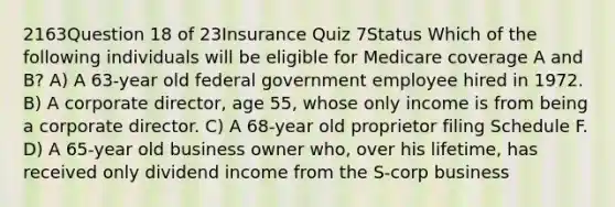 2163Question 18 of 23Insurance Quiz 7Status Which of the following individuals will be eligible for Medicare coverage A and B? A) A 63-year old federal government employee hired in 1972. B) A corporate director, age 55, whose only income is from being a corporate director. C) A 68-year old proprietor filing Schedule F. D) A 65-year old business owner who, over his lifetime, has received only dividend income from the S-corp business