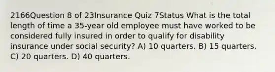 2166Question 8 of 23Insurance Quiz 7Status What is the total length of time a 35-year old employee must have worked to be considered fully insured in order to qualify for disability insurance under social security? A) 10 quarters. B) 15 quarters. C) 20 quarters. D) 40 quarters.