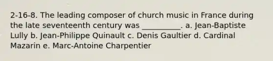 2-16-8. The leading composer of church music in France during the late seventeenth century was __________. a. Jean-Baptiste Lully b. Jean-Philippe Quinault c. Denis Gaultier d. Cardinal Mazarin e. Marc-Antoine Charpentier