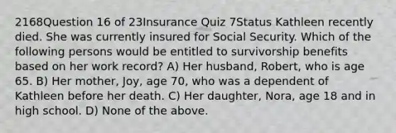 2168Question 16 of 23Insurance Quiz 7Status Kathleen recently died. She was currently insured for Social Security. Which of the following persons would be entitled to survivorship benefits based on her work record? A) Her husband, Robert, who is age 65. B) Her mother, Joy, age 70, who was a dependent of Kathleen before her death. C) Her daughter, Nora, age 18 and in high school. D) None of the above.