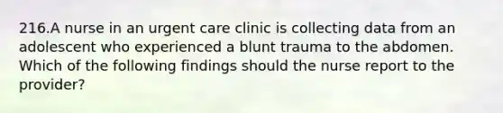 216.A nurse in an urgent care clinic is collecting data from an adolescent who experienced a blunt trauma to the abdomen. Which of the following findings should the nurse report to the provider?