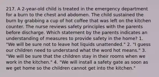 217. A 2-year-old child is treated in the emergency department for a burn to the chest and abdomen. The child sustained the burn by grabbing a cup of hot coffee that was left on the kitchen counter. The nurse reviews safety principles with the parents before discharge. Which statement by the parents indicates an understanding of measures to provide safety in the home? 1. "We will be sure not to leave hot liquids unattended." 2. "I guess our children need to understand what the word hot means." 3. "We will be sure that the children stay in their rooms when we work in the kitchen." 4. "We will install a safety gate as soon as we get home so the children cannot get into the kitchen."