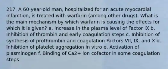 217. A 60-year-old man, hospitalized for an acute myocardial infarction, is treated with warfarin (among other drugs). What is the main mechanism by which warfarin is causing the effects for which it is given? a. Increase in the plasma level of Factor IX b. Inhibition of thrombin and early coagulation steps c. Inhibition of synthesis of prothrombin and coagulation Factors VII, IX, and X d. Inhibition of platelet aggregation in vitro e. Activation of plasminogen f. Binding of Ca2+ ion cofactor in some coagulation steps