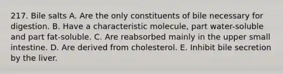 217. Bile salts A. Are the only constituents of bile necessary for digestion. B. Have a characteristic molecule, part water-soluble and part fat-soluble. C. Are reabsorbed mainly in the upper small intestine. D. Are derived from cholesterol. E. Inhibit bile secretion by the liver.