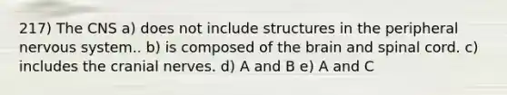 217) The CNS a) does not include structures in the peripheral nervous system.. b) is composed of the brain and spinal cord. c) includes the cranial nerves. d) A and B e) A and C